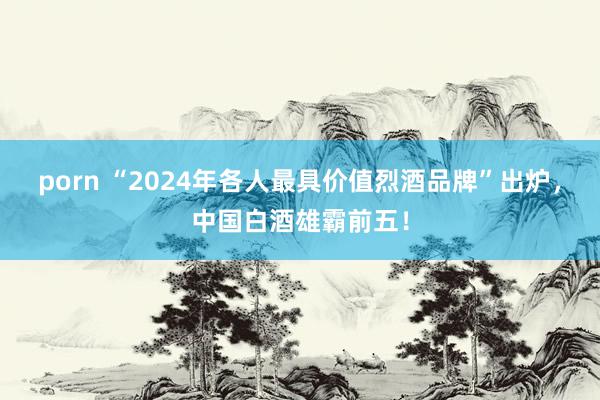 porn “2024年各人最具价值烈酒品牌”出炉，中国白酒雄霸前五！