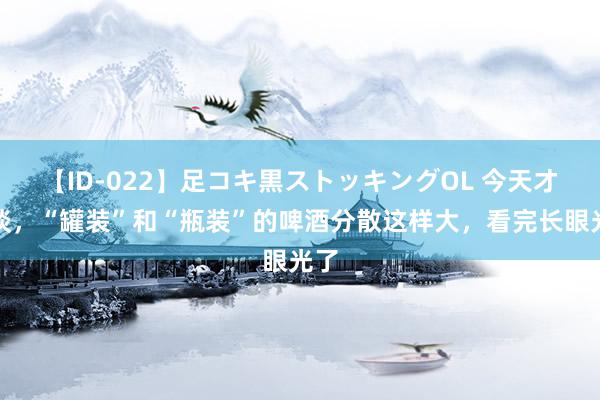 【ID-022】足コキ黒ストッキングOL 今天才知谈，“罐装”和“瓶装”的啤酒分散这样大，看完长眼光了