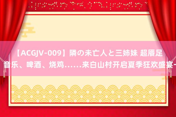 【ACGJV-009】隣の未亡人と三姉妹 超餍足！音乐、啤酒、烧鸡……来白山村开启夏季狂欢盛宴→