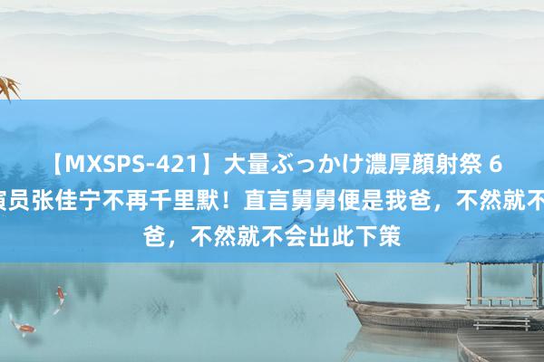 【MXSPS-421】大量ぶっかけ濃厚顔射祭 60人5時間 演员张佳宁不再千里默！直言舅舅便是我爸，不然就不会出此下策