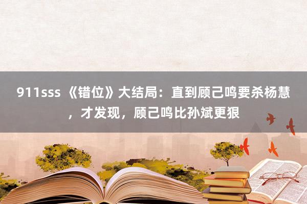 911sss 《错位》大结局：直到顾己鸣要杀杨慧，才发现，顾己鸣比孙斌更狠