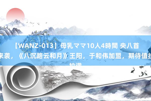 【WANZ-013】母乳ママ10人4時間 央八首播来袭，《八沉路云和月》王阳，于和伟加盟，期待值拉满