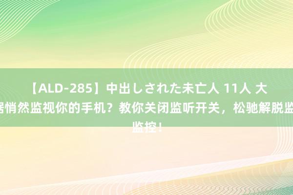 【ALD-285】中出しされた未亡人 11人 大数据悄然监视你的手机？教你关闭监听开关，松驰解脱监控！