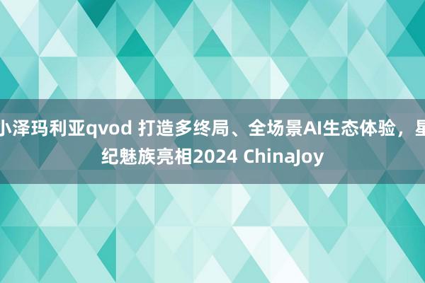 小泽玛利亚qvod 打造多终局、全场景AI生态体验，星纪魅族亮相2024 ChinaJoy