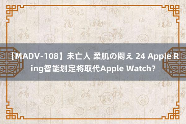 【MADV-108】未亡人 柔肌の悶え 24 Apple Ring智能划定将取代Apple Watch？