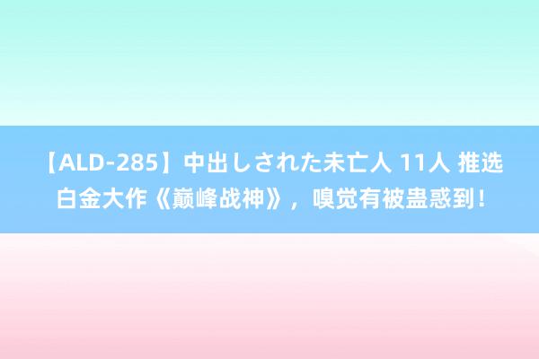 【ALD-285】中出しされた未亡人 11人 推选白金大作《巅峰战神》，嗅觉有被蛊惑到！