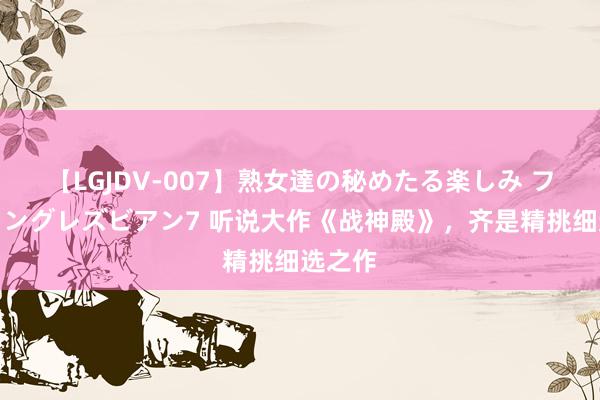 【LGJDV-007】熟女達の秘めたる楽しみ フィーリングレズビアン7 听说大作《战神殿》，齐是精挑细选之作