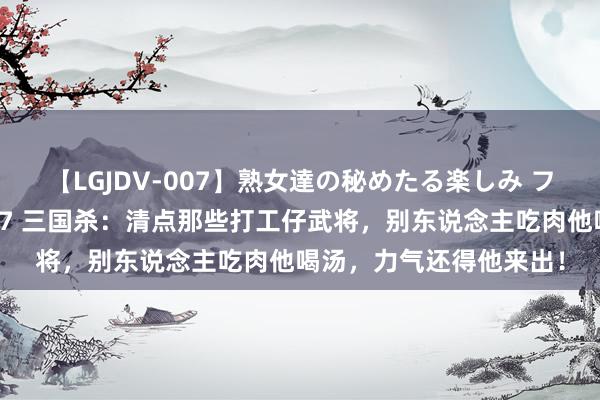 【LGJDV-007】熟女達の秘めたる楽しみ フィーリングレズビアン7 三国杀：清点那些打工仔武将，别东说念主吃肉他喝汤，力气还得他来出！