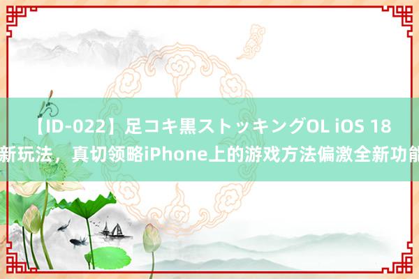 【ID-022】足コキ黒ストッキングOL iOS 18 新玩法，真切领略iPhone上的游戏方法偏激全新功能