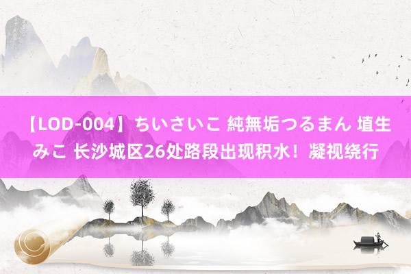 【LOD-004】ちいさいこ 純無垢つるまん 埴生みこ 长沙城区26处路段出现积水！凝视绕行