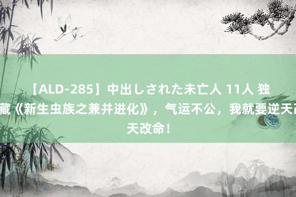 【ALD-285】中出しされた未亡人 11人 独家保藏《新生虫族之兼并进化》，气运不公，我就要逆天改命！