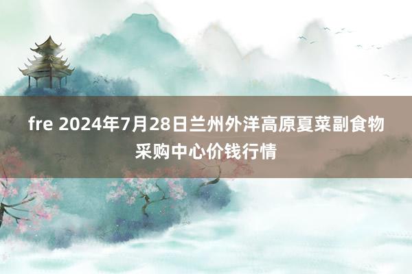 fre 2024年7月28日兰州外洋高原夏菜副食物采购中心价钱行情