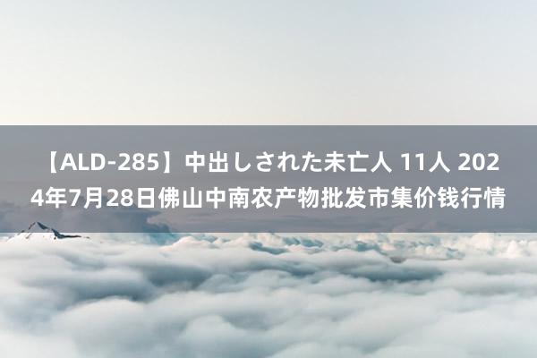 【ALD-285】中出しされた未亡人 11人 2024年7月28日佛山中南农产物批发市集价钱行情