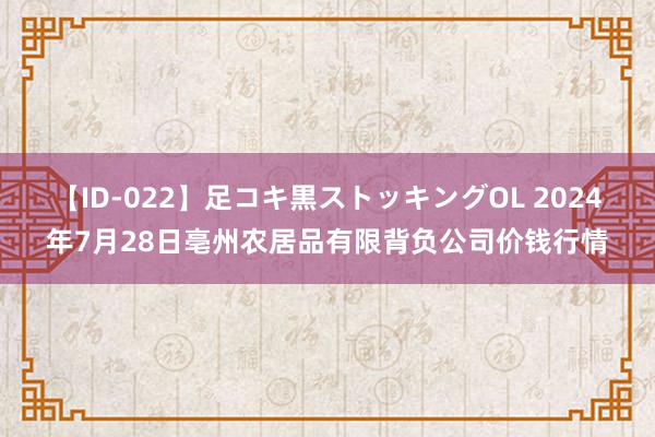 【ID-022】足コキ黒ストッキングOL 2024年7月28日亳州农居品有限背负公司价钱行情