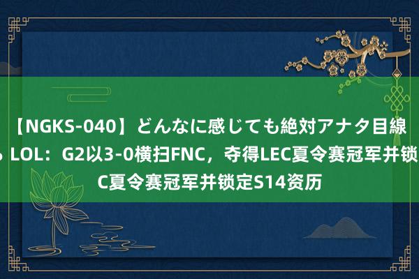 【NGKS-040】どんなに感じても絶対アナタ目線 春野さくら LOL：G2以3-0横扫FNC，夺得LEC夏令赛冠军并锁定S14资历