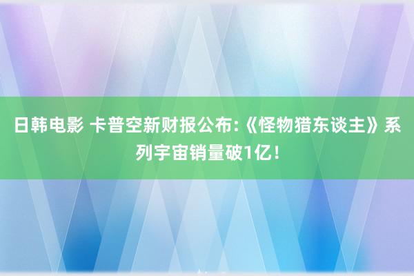 日韩电影 卡普空新财报公布:《怪物猎东谈主》系列宇宙销量破1亿！