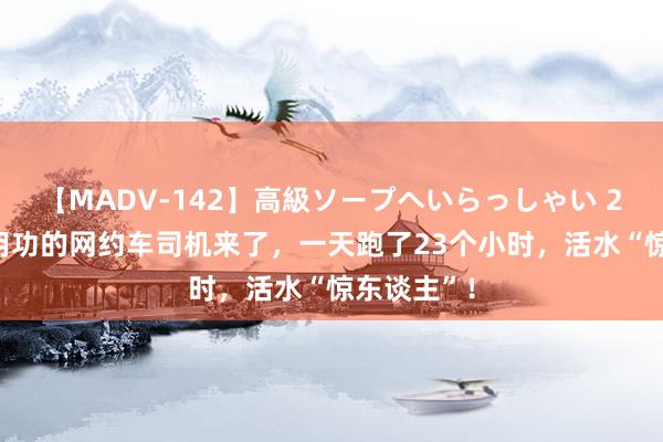 【MADV-142】高級ソープへいらっしゃい 25 史上最用功的网约车司机来了，一天跑了23个小时，活水“惊东谈主”！