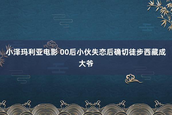 小泽玛利亚电影 00后小伙失恋后确切徒步西藏成大爷