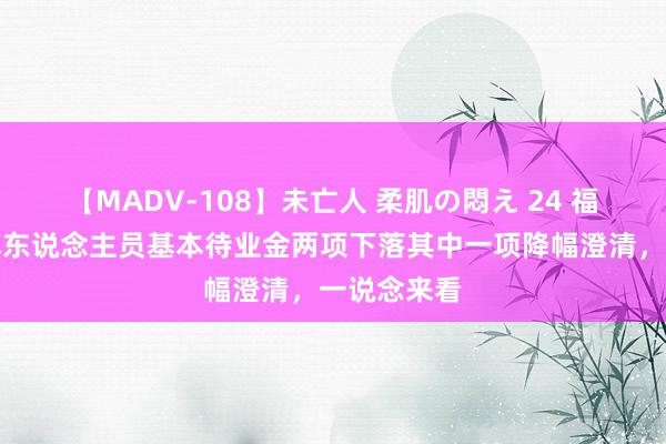 【MADV-108】未亡人 柔肌の悶え 24 福建流毒退休东说念主员基本待业金两项下落其中一项降幅澄清，一说念来看