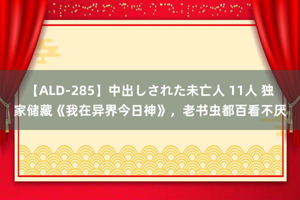 【ALD-285】中出しされた未亡人 11人 独家储藏《我在异界今日神》，老书虫都百看不厌