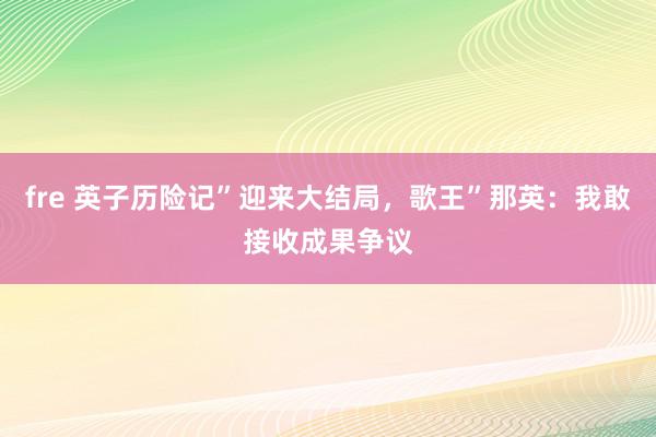 fre 英子历险记”迎来大结局，歌王”那英：我敢接收成果争议