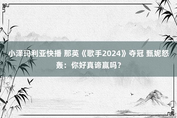 小泽玛利亚快播 那英《歌手2024》夺冠 甄妮怒轰：你好真谛赢吗？