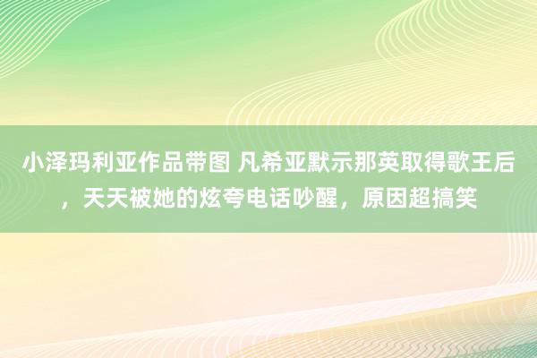 小泽玛利亚作品带图 凡希亚默示那英取得歌王后，天天被她的炫夸电话吵醒，原因超搞笑