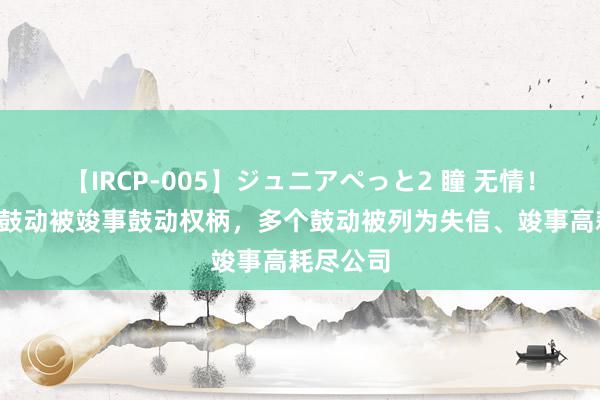 【IRCP-005】ジュニアぺっと2 瞳 无情！6家银行鼓动被竣事鼓动权柄，多个鼓动被列为失信、竣事高耗尽公司