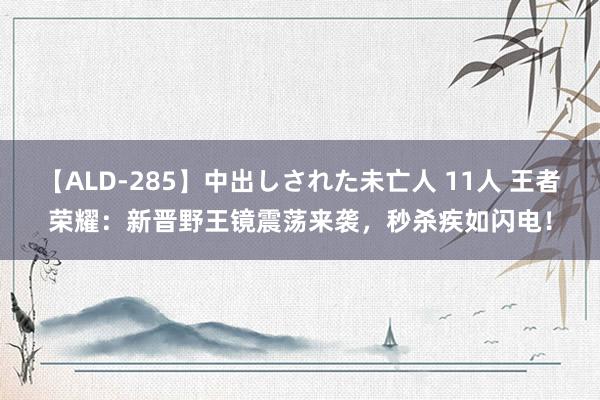 【ALD-285】中出しされた未亡人 11人 王者荣耀：新晋野王镜震荡来袭，秒杀疾如闪电！