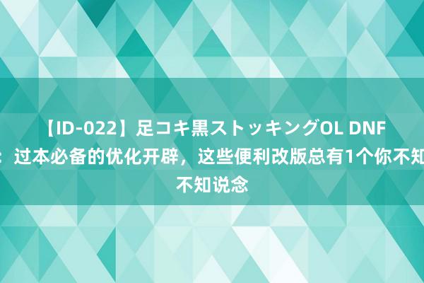 【ID-022】足コキ黒ストッキングOL DNF手游：过本必备的优化开辟，这些便利改版总有1个你不知说念