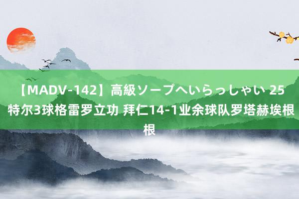 【MADV-142】高級ソープへいらっしゃい 25 特尔3球格雷罗立功 拜仁14-1业余球队罗塔赫埃根