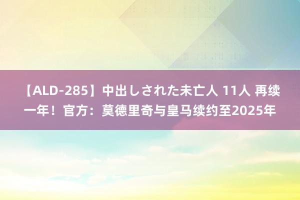 【ALD-285】中出しされた未亡人 11人 再续一年！官方：莫德里奇与皇马续约至2025年