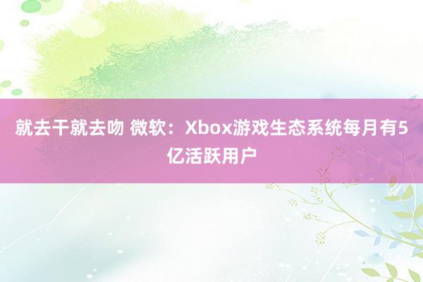 就去干就去吻 微软：Xbox游戏生态系统每月有5亿活跃用户