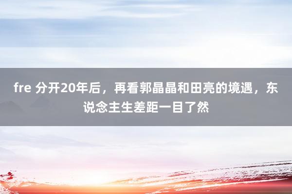 fre 分开20年后，再看郭晶晶和田亮的境遇，东说念主生差距一目了然