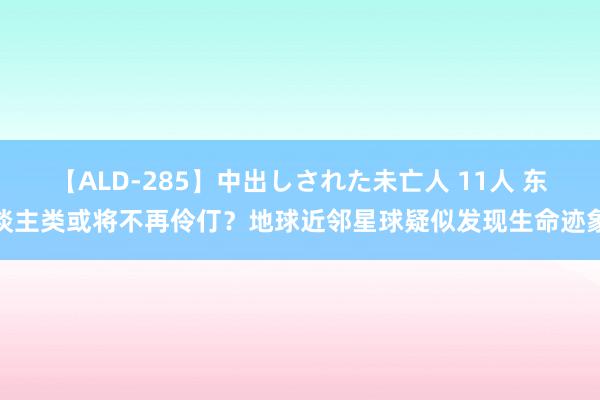 【ALD-285】中出しされた未亡人 11人 东谈主类或将不再伶仃？地球近邻星球疑似发现生命迹象