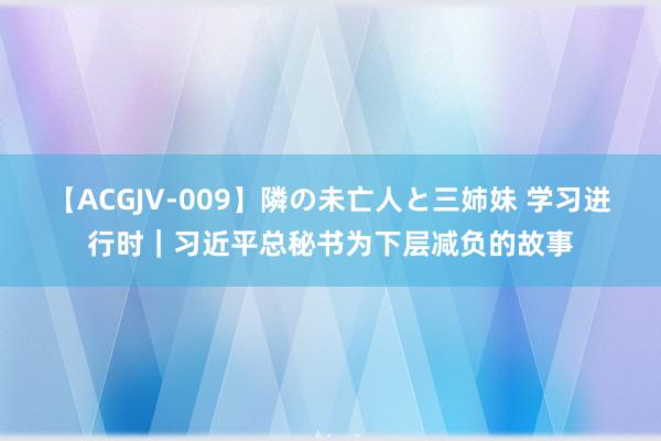 【ACGJV-009】隣の未亡人と三姉妹 学习进行时｜习近平总秘书为下层减负的故事