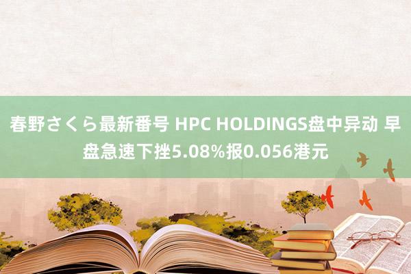 春野さくら最新番号 HPC HOLDINGS盘中异动 早盘急速下挫5.08%报0.056港元