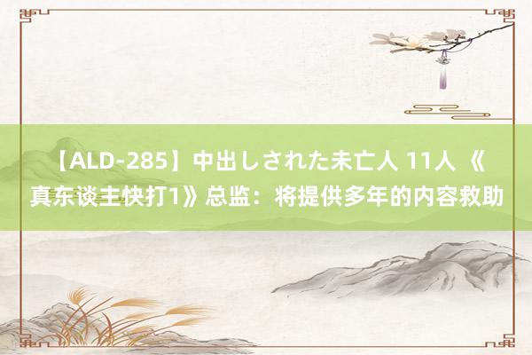 【ALD-285】中出しされた未亡人 11人 《真东谈主快打1》总监：将提供多年的内容救助