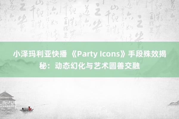 小泽玛利亚快播 《Party Icons》手段殊效揭秘：动态幻化与艺术圆善交融