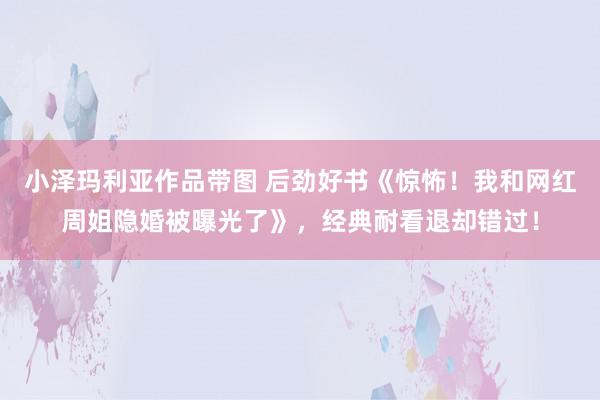 小泽玛利亚作品带图 后劲好书《惊怖！我和网红周姐隐婚被曝光了》，经典耐看退却错过！