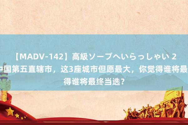 【MADV-142】高級ソープへいらっしゃい 25 争夺中国第五直辖市，这3座城市但愿最大，你觉得谁将最终当选？