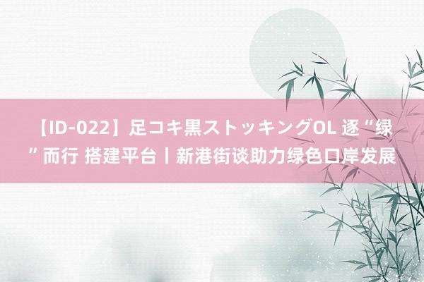 【ID-022】足コキ黒ストッキングOL 逐“绿”而行 搭建平台丨新港街谈助力绿色口岸发展