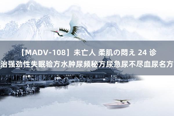 【MADV-108】未亡人 柔肌の悶え 24 诊治强劲性失眠验方水肿尿频秘方尿急尿不尽血尿名方