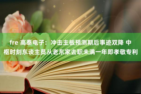 fre 高泰电子：冲击主板预测期后事迹双降 中枢时刻东谈主员从老东家去职未满一年即孝敬专利