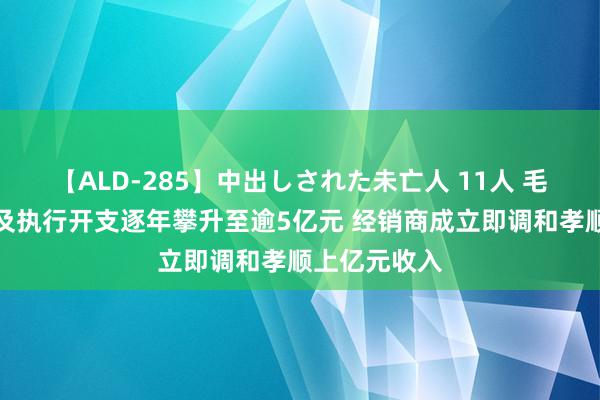 【ALD-285】中出しされた未亡人 11人 毛戈平：营销及执行开支逐年攀升至逾5亿元 经销商成立即调和孝顺上亿元收入