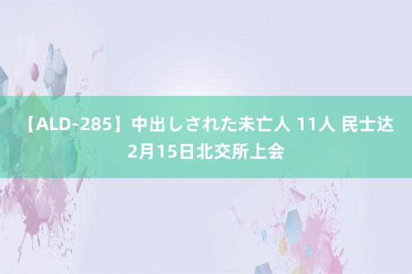 【ALD-285】中出しされた未亡人 11人 民士达2月15日北交所上会