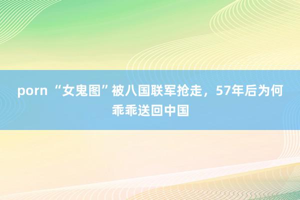 porn “女鬼图”被八国联军抢走，57年后为何乖乖送回中国