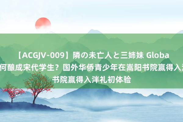 【ACGJV-009】隣の未亡人と三姉妹 Global Talk丨奈何酿成宋代学生？国外华侨青少年在嵩阳书院赢得入泮礼初体验