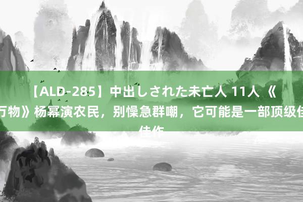 【ALD-285】中出しされた未亡人 11人 《生万物》杨幂演农民，别懆急群嘲，它可能是一部顶级佳作