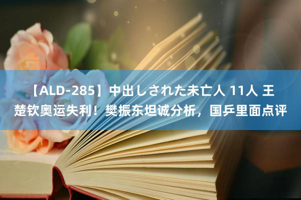 【ALD-285】中出しされた未亡人 11人 王楚钦奥运失利！樊振东坦诚分析，国乒里面点评